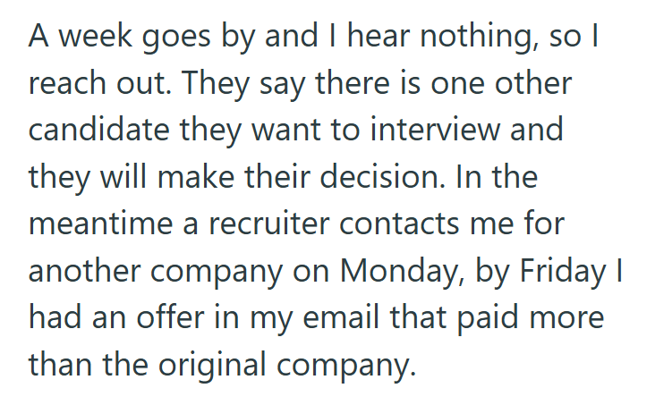 A week goes by and I hear nothing, so I reach out. They say there is one other candidate they want to interview and they will make their decision. In the meantime a recruiter contacts me for another company on Monday, by Friday I had an offer in my email that paid more than the original company.