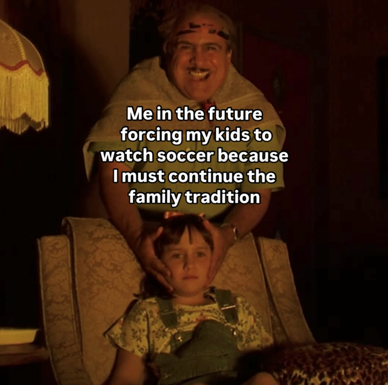 Me in the future forcing my kids to watch soccer because I must continue the family tradition