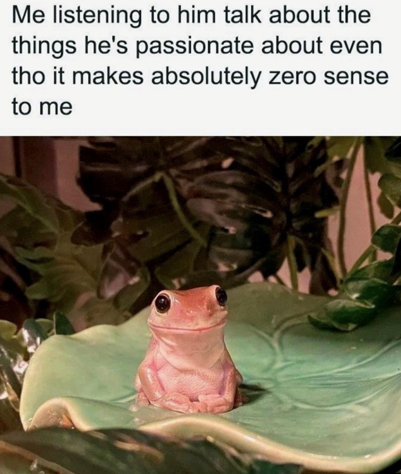 Me listening to him talk about the things he's passionate about even tho it makes absolutely zero sense to me