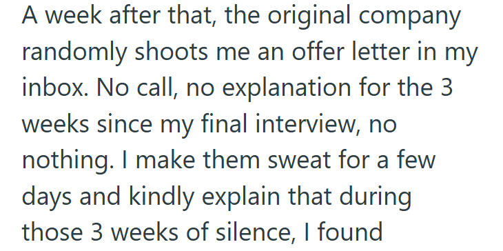 A week after that, the original company randomly shoots me an offer letter in my inbox. No call, no explanation for the 3 weeks since my final interview, no nothing. I make them sweat for a few days and kindly explain that during those 3 weeks of silence, I found