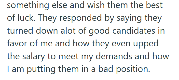 something else and wish them the best of luck. They responded by saying they turned down alot of good candidates in favor of me and how they even upped the salary to meet my demands and how I am putting them in a bad position.