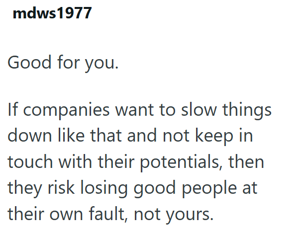 mdws1977 Good for you. If companies want to slow things down like that and not keep in touch with their potentials, then they risk losing good people at their own fault, not yours.