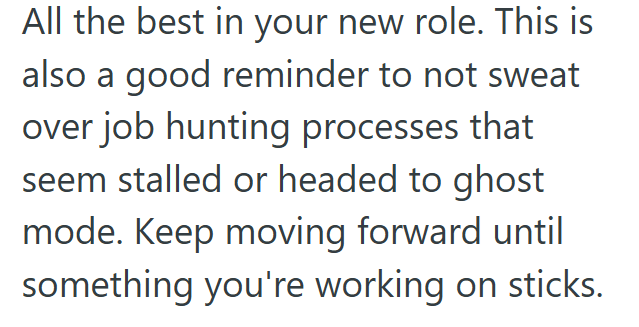 All the best in your new role. This is also a good reminder to not sweat over job hunting processes that seem stalled or headed to ghost mode. Keep moving forward until something you're working on sticks.