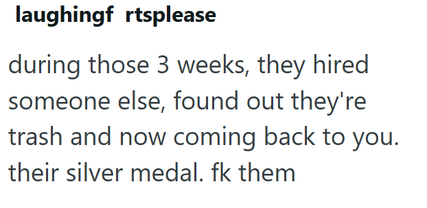 laughingf rtsplease during those 3 weeks, they hired someone else, found out they're trash and now coming back to you. their silver medal. fk them