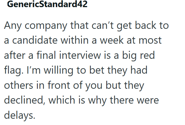 GenericStandard42 Any company that can't get back to a candidate within a week at most after a final interview is a big red flag. I'm willing to bet they had others in front of you but they declined, which is why there were delays.