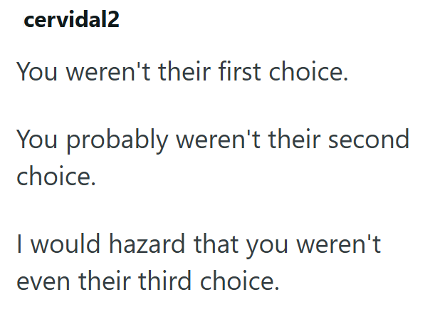 cervidal2 You weren't their first choice. You probably weren't their second choice. I would hazard that you weren't even their third choice.