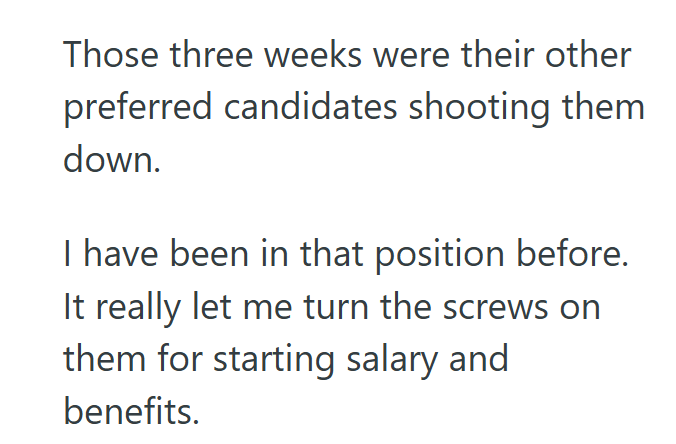 Those three weeks were their other preferred candidates shooting them down. I have been in that position before. It really let me turn the screws on them for starting salary and benefits.