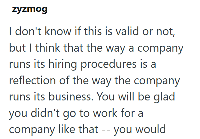 zyzmog I don't know if this is valid or not, but I think that the way a company runs its hiring procedures is a reflection of the way the company runs its business. You will be glad you didn't go to work for a company like that -- you would