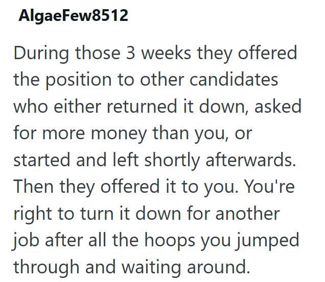 AlgaeFew8512 During those 3 weeks they offered the position to other candidates who either returned it down, asked for more money than you, or started and left shortly afterwards. Then they offered it to you. You're right to turn it down for another job after all the hoops you jumped through and waiting around.