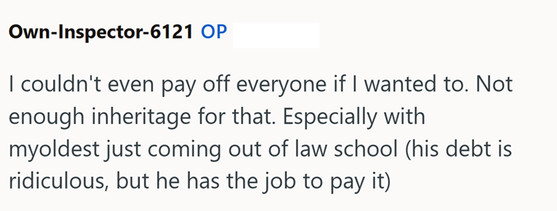 Own-Inspector-6121 OP I couldn't even pay off everyone if I wanted to. Not enough inheritage for that. Especially with myoldest just coming out of law school (his debt is ridiculous, but he has the job to pay it)