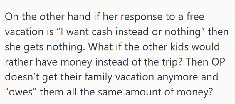 On the other hand if her response to a free vacation is “I want cash instead or nothing” then she gets nothing. What if the other kids would rather have money instead of the trip? Then OP doesn't get their family vacation anymore and "owes" them all the same amount of money?