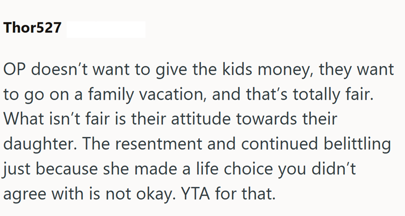 Thor527 OP doesn't want to give the kids money, they want to go on a family vacation, and that's totally fair. What isn't fair is their attitude towards their daughter. The resentment and continued belittling just because she made a life choice you didn't agree with is not okay. YTA for that.