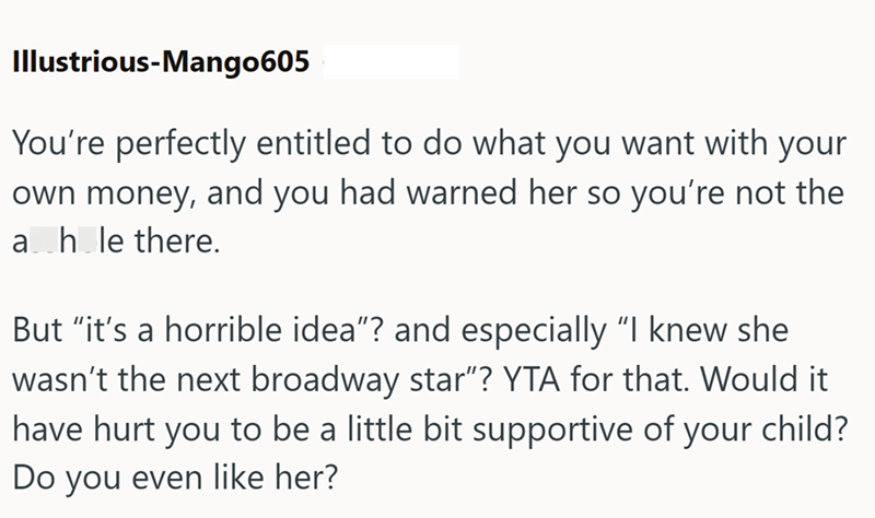 Illustrious-Mango605 You're perfectly entitled to do what you want with your own money, and you had warned her so you're not the a hole there. But "it's a horrible idea"? and especially "I knew she wasn't the next broadway star"? YTA for that. Would it have hurt you to be a little bit supportive of your child? Do you even like her?