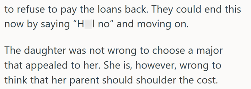 to refuse to pay the loans back. They could end this now by saying "H_I no" and moving on. The daughter was not wrong to choose a major that appealed to her. She is, however, wrong to think that her parent should shoulder the cost.