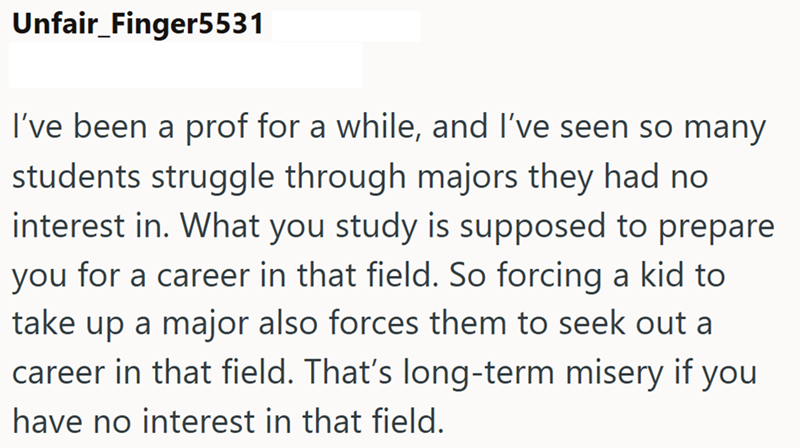 Unfair_Finger5531 I've been a prof for a while, and I've seen so many students struggle through majors they had no interest in. What you study is supposed to prepare you for a career in that field. So forcing a kid to take up a major also forces them to seek out a career in that field. That's long-term misery if you have no interest in that field.