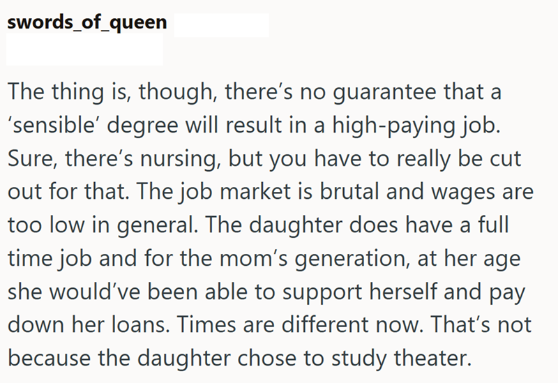 swords_of_queen The thing is, though, there's no guarantee that 'sensible' degree will result in a high-paying job. Sure, there's nursing, but you have to really be cut out for that. The job market is brutal and wages are too low in general. The daughter does have a full time job and for the mom's generation, at her age she would've been able to support herself and pay down her loans. Times are different now. That's not because the daughter chose to study theater.