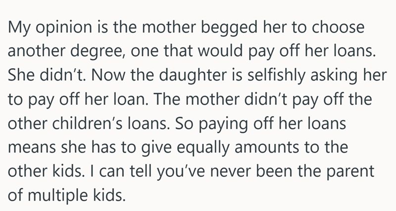 My opinion is the mother begged her to choose another degree, one that would pay off her loans. She didn't. Now the daughter is selfishly asking her to pay off her loan. The mother didn't pay off the other children's loans. So paying off her loans means she has to give equally amounts to the other kids. I can tell you've never been the parent of multiple kids.