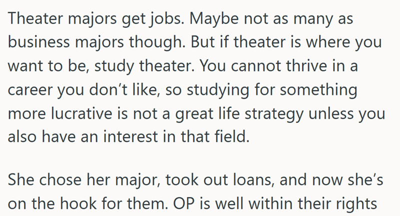 Theater majors get jobs. Maybe not as many as business majors though. But if theater is where you want to be, study theater. You cannot thrive in a career you don't like, so studying for something more lucrative is not a great life strategy unless you also have an interest in that field. She chose her major, took out loans, and now she's on the hook for them. OP is well within their rights