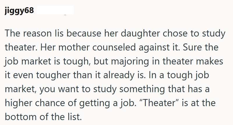jiggy68 The reason lis because her daughter chose to study theater. Her mother counseled against it. Sure the job market is tough, but majoring in theater makes it even tougher than it already is. In a tough job market, you want to study something that has a higher chance of getting a job. "Theater" is at the bottom of the list.