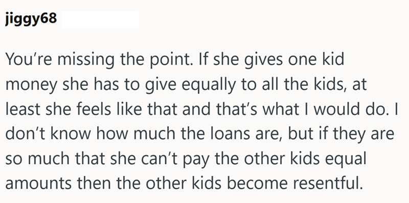 jiggy68 You're missing the point. If she gives one kid money she has to give equally to all the kids, at least she feels like that and that's what I would do. I don't know how much the loans are, but if they are so much that she can't pay the other kids equal amounts then the other kids become resentful.