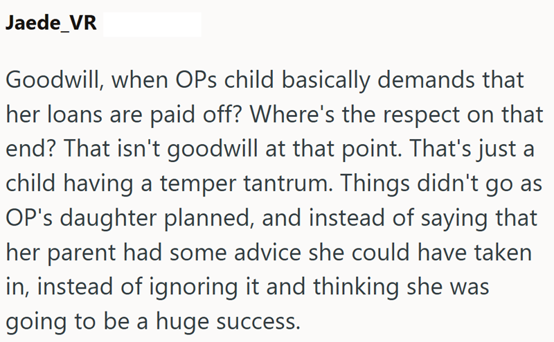 Jaede_VR Goodwill, when OPs child basically demands that her loans are paid off? Where's the respect on that end? That isn't goodwill at that point. That's just a child having a temper tantrum. Things didn't go as OP's daughter planned, and instead of saying that her parent had some advice she could have taken in, instead of ignoring it and thinking she was going to be a huge success.