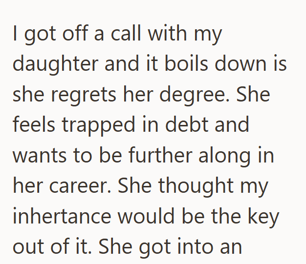 I got off a call with my daughter and it boils down is she regrets her degree. She feels trapped in debt and wants to be further along in her career. She thought my inhertance would be the key out of it. She got into an