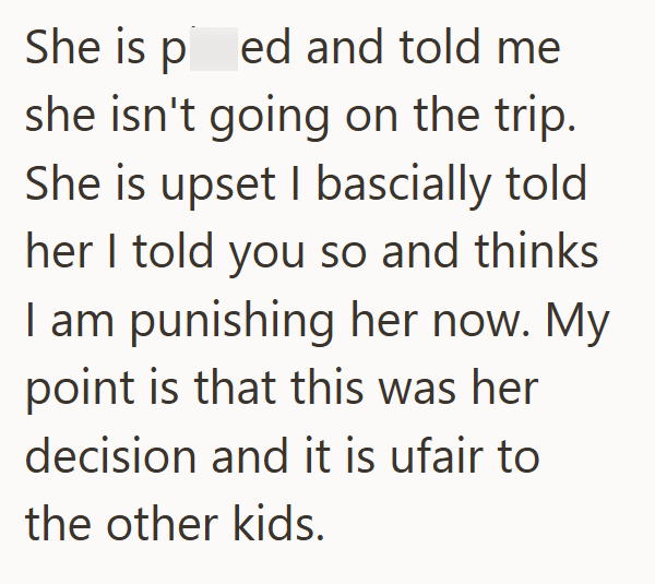 She is ped and told me she isn't going on the trip. She is upset I bascially told her I told you so and thinks I am punishing her now. My point is that this was her decision and it is ufair to the other kids.