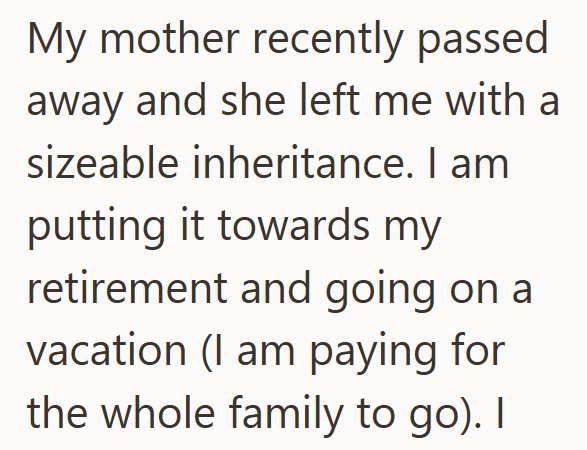 My mother recently passed away and she left me with a sizeable inheritance. I am putting it towards my retirement and going on a vacation (I am paying for the whole family to go). I
