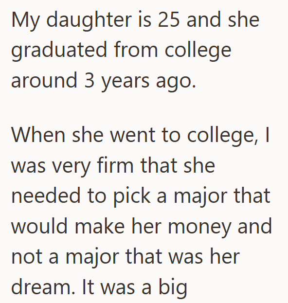 My daughter is 25 and she graduated from college around 3 years ago. When she went to college, I was very firm that she needed to pick a major that would make her money and not a major that was her dream. It was a big