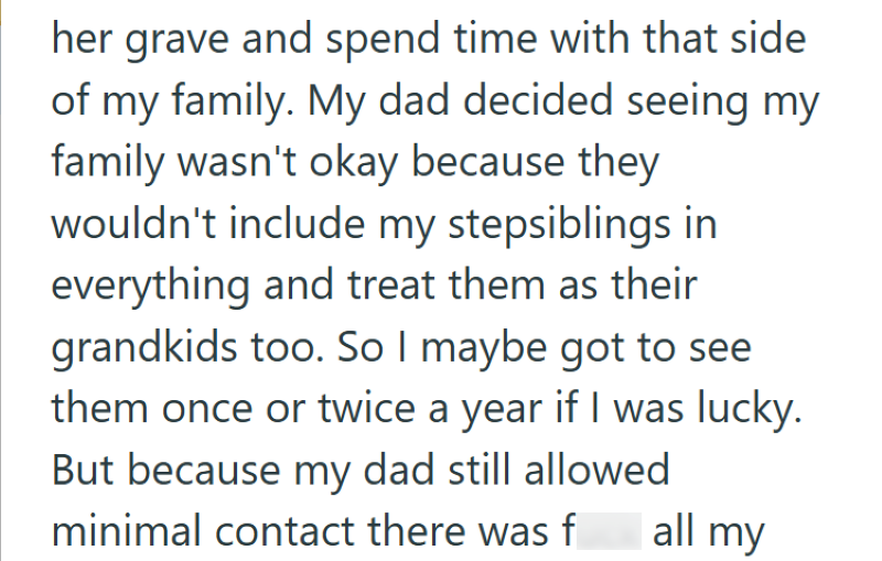 her grave and spend time with that side of my family. My dad decided seeing my family wasn't okay because they wouldn't include my stepsiblings in everything and treat them as their grandkids too. So I maybe got to see them once or twice a year if I was lucky. But because my dad still allowed minimal contact there was fuck all my