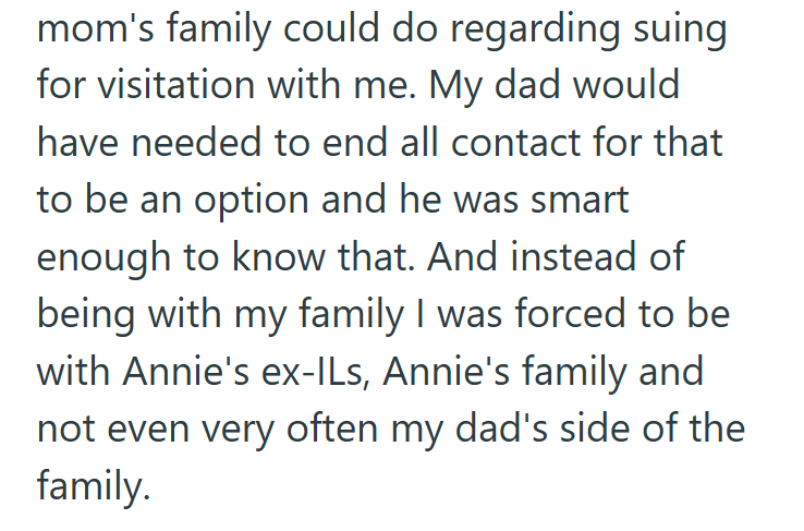 mom's family could do regarding suing for visitation with me. My dad would have needed to end all contact for that to be an option and he was smart enough to know that. And instead of being with my family I was forced to be with Annie's ex-ILs, Annie's family and not even very often my dad's side of the family.