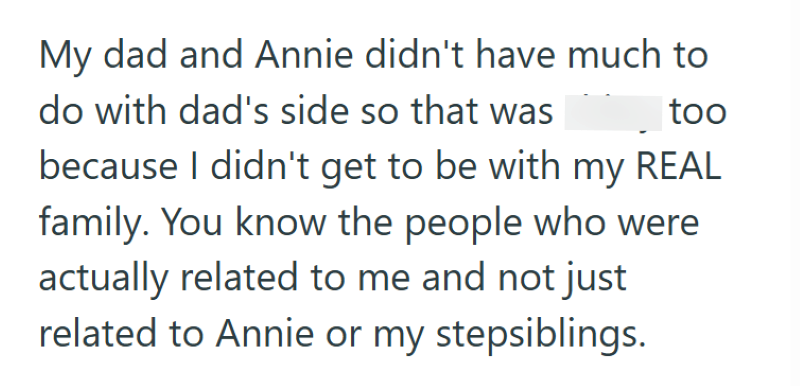 My dad and Annie didn't have much to do with dad's side so that was shitty too because I didn't get to be with my REAL family. You know the people who were actually related to me and not just related to Annie or my stepsiblings.