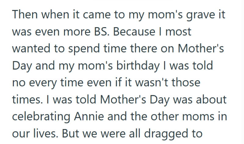 Then when it came to my mom's grave it was even more BS. Because I most wanted to spend time there on Mother's Day and my mom's birthday I was told no every time even if it wasn't those times. I was told Mother's Day was about celebrating Annie and the other moms in our lives. But we were all dragged to