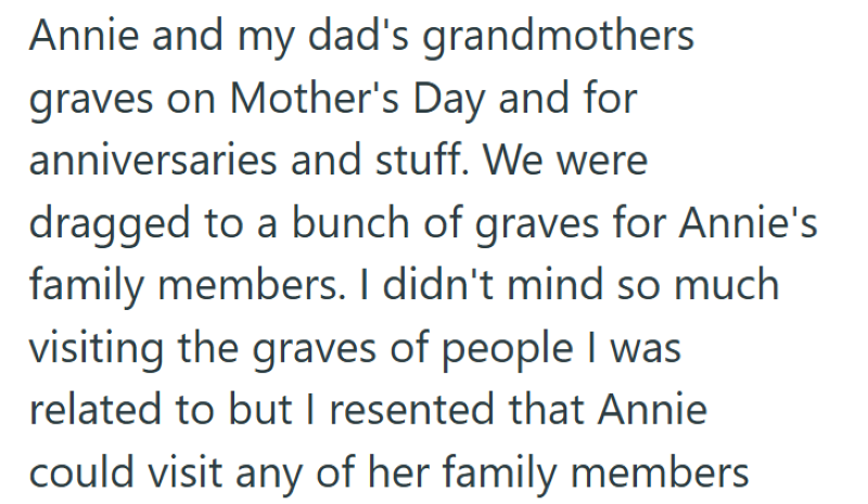 Annie and my dad's grandmothers graves on Mother's Day and for anniversaries and stuff. We were dragged to a bunch of graves for Annie's family members. I didn't mind so much visiting the graves of people I was related to but I resented that Annie could visit any of her family members