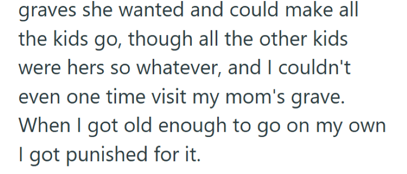 graves she wanted and could make all the kids go, though all the other kids were hers so whatever, and I couldn't even one time visit my mom's grave. When I got old enough to go on my own I got punished for it.