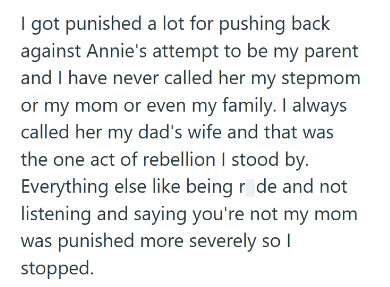 I got punished a lot for pushing back against Annie's attempt to be my parent and I have never called her my stepmom or my mom or even my family. I always called her my dad's wife and that was the one act of rebellion I stood by. Everything else like being rude and not listening and saying you're not my mom was punished more severely so I stopped.