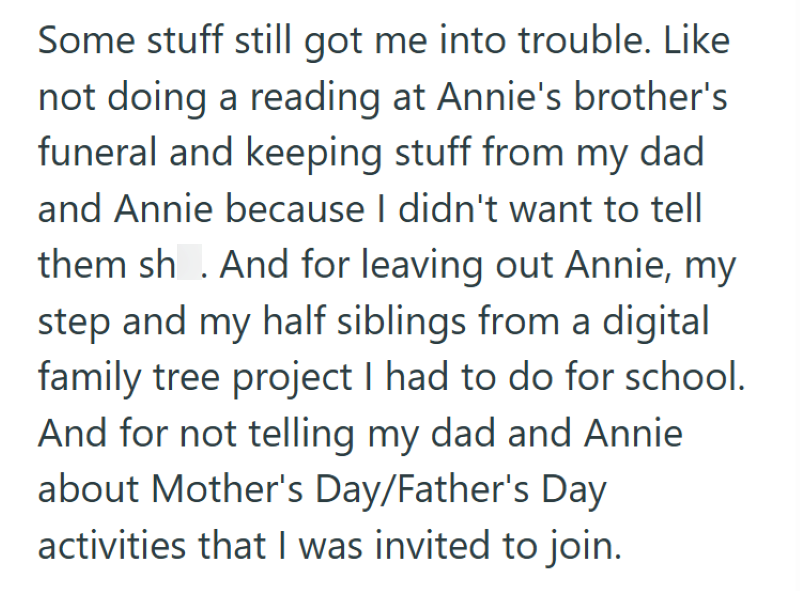 Some stuff still got me into trouble. Like not doing a reading at Annie's brother's funeral and keeping stuff from my dad and Annie because I didn't want to tell them shit. And for leaving out Annie, my step and my half siblings from a digital family tree project I had to do for school. And for not telling my dad and Annie about Mother's Day/Father's Day activities that I was invited to join.
