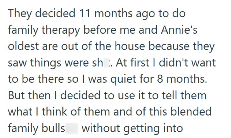 They decided 11 months ago to do family therapy before me and Annie's oldest are out of the house because they saw things were shit. At first I didn't want to be there so I was quiet for 8 months. But then I decided to use it to tell them what I think of them and of this blended family bullshit without getting into