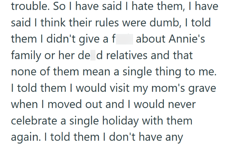 trouble. So I have said I hate them, I have said I think their rules were dumb, I told them I didn't give a fuck about Annie's family or her dead relatives and that none of them mean a single thing to me. I told them I would visit my mom's grave when I moved out and I would never celebrate a single holiday with them again. I told them I don't have any