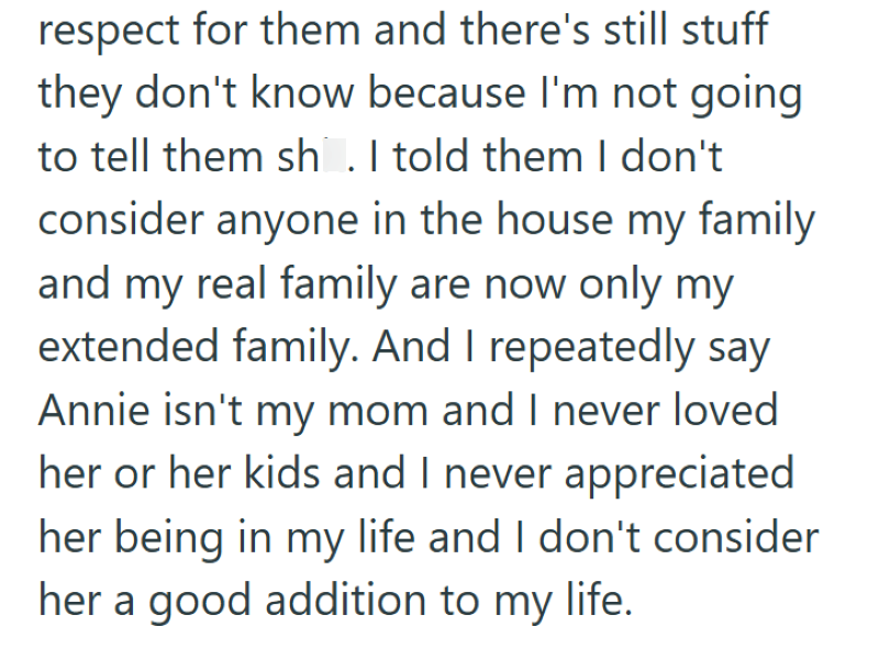 respect for them and there's still stuff they don't know because I'm not going to tell them shit. I told them I don't consider anyone in the house my family and my real family are now only my extended family. And I repeatedly say Annie isn't my mom and I never loved her or her kids and I never appreciated her being in my life and I don't consider her a good addition to my life.