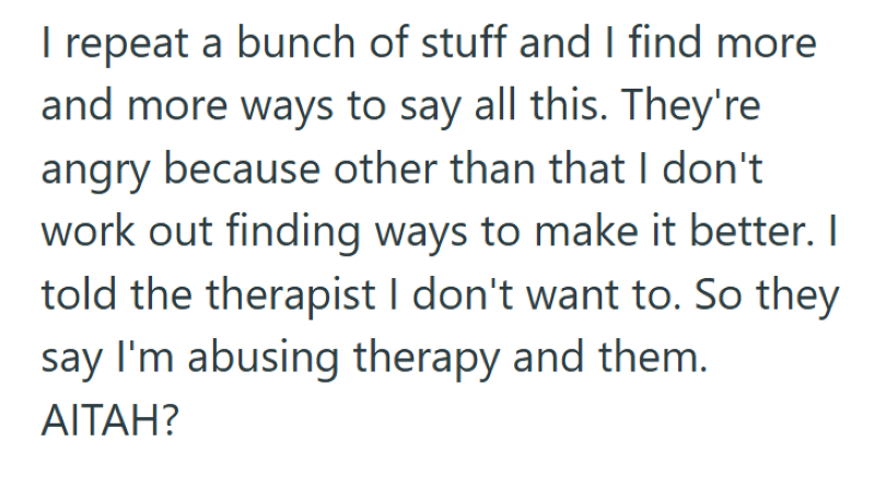 I repeat a bunch of stuff and I find more and more ways to say all this. They're angry because other than that I don't work out finding ways to make it better. I told the therapist I don't want to. So they say I'm abusing therapy and them. AITAH?