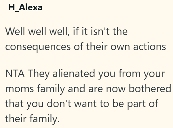 H_Alexa Well well well, if it isn't the consequences of their own actions NTA They alienated you from your moms family and are now bothered that you don't want to be part of their family.