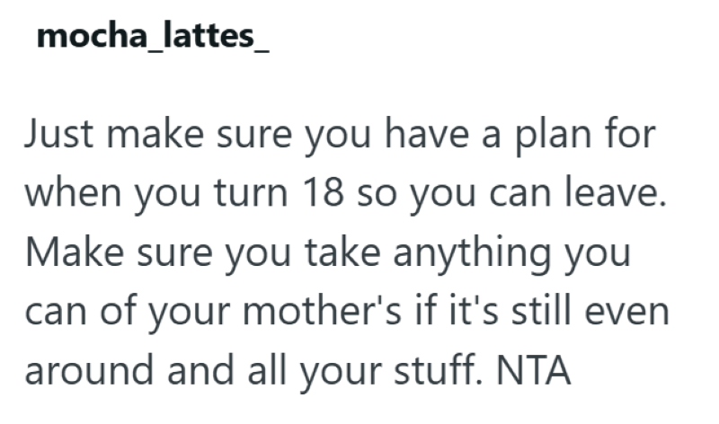 mocha_lattes Just make sure you have a plan for when you turn 18 so you can leave. Make sure you take anything you can of your mother's if it's still even around and all your stuff. NTA