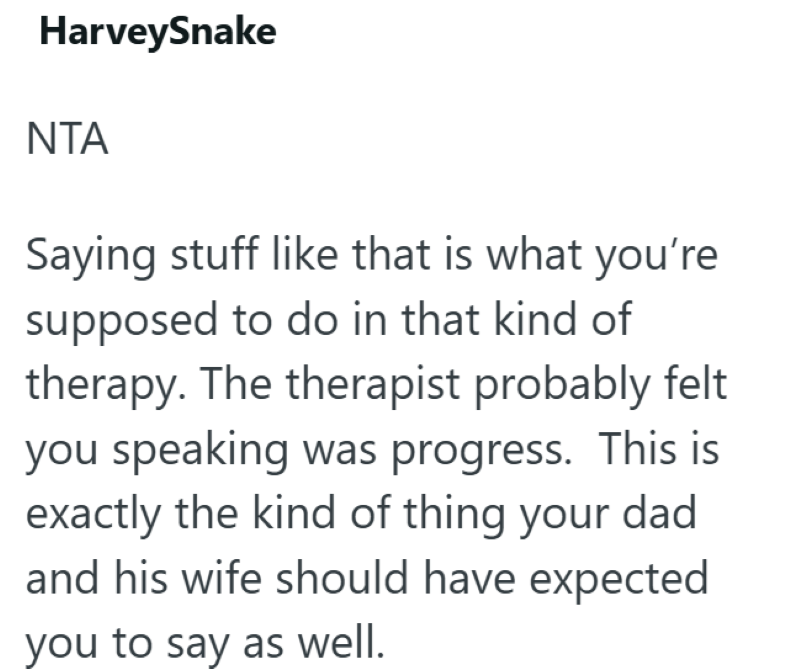 HarveySnake NTA Saying stuff like that is what you're supposed to do in that kind of therapy. The therapist probably felt you speaking was progress. This is exactly the kind of thing your dad and his wife should have expected you to say as well.