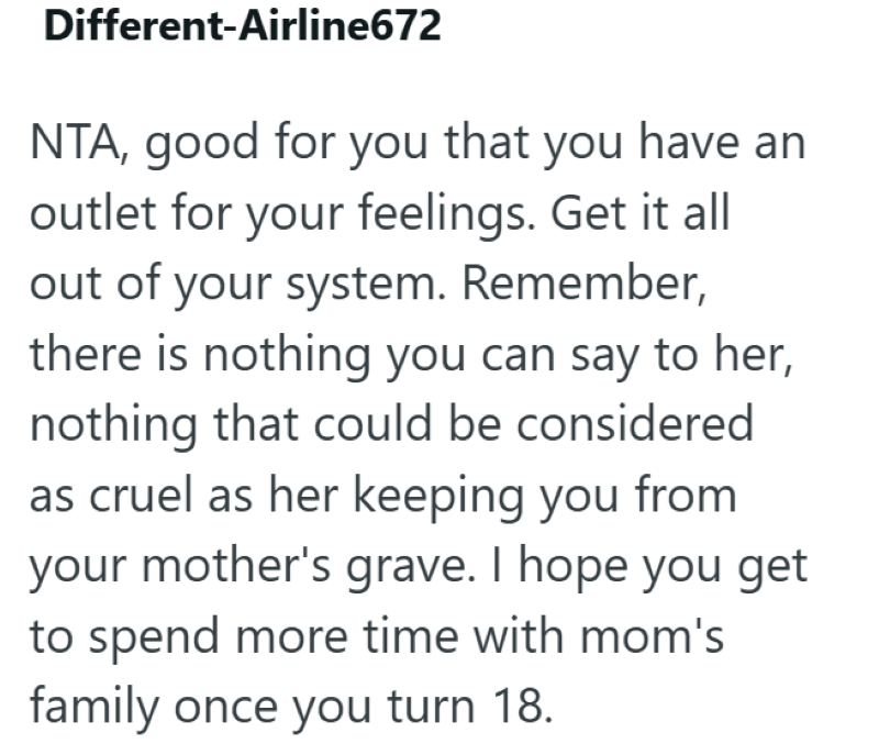 Different-Airline672 NTA, good for you that you have an outlet for your feelings. Get it all out of your system. Remember, there is nothing you can say to her, nothing that could be considered as cruel as her keeping you from your mother's grave. I hope you get to spend more time with mom's family once you turn 18.