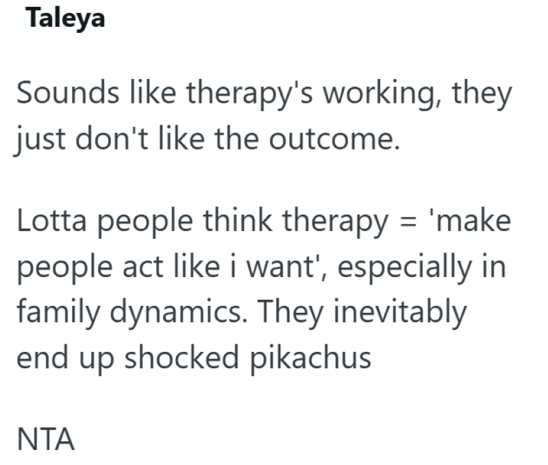 Taleya Sounds like therapy's working, they just don't like the outcome. Lotta people think therapy = 'make people act like i want', especially in family dynamics. They inevitably end up shocked pikachus ΝΤΑ