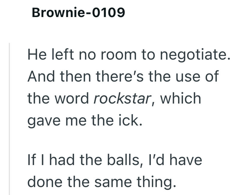 Brownie-0109 He left no room to negotiate. And then there's the use of the word rockstar, which gave me the ick. If I had the balls, I'd have done the same thing.