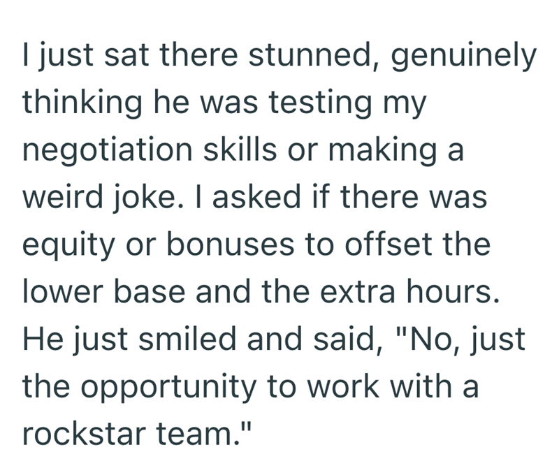 I just sat there stunned, genuinely thinking he was testing my negotiation skills or making a weird joke. I asked if there was equity or bonuses to offset the lower base and the extra hours. He just smiled and said, "No, just the opportunity to work with a rockstar team."