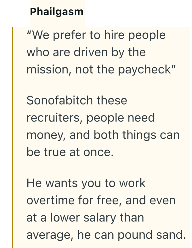 Phailgasm "We prefer to hire people who are driven by the mission, not the paycheck" Sonofabitch these recruiters, people need money, and both things can be true at once. He wants you to work overtime for free, and even at a lower salary than average, he can pound sand.