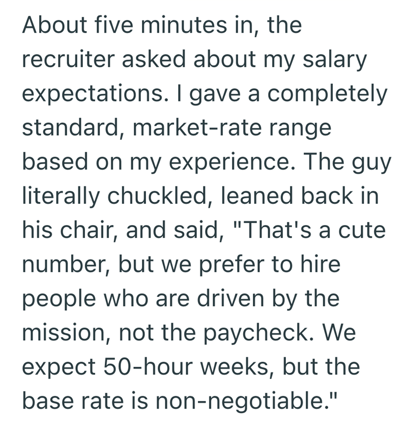 About five minutes in, the recruiter asked about my salary expectations. I gave a completely standard, market-rate range based on my experience. The guy literally chuckled, leaned back in his chair, and said, "That's a cute number, but we prefer to hire people who are driven by the mission, not the paycheck. We expect 50-hour weeks, but the base rate is non-negotiable."